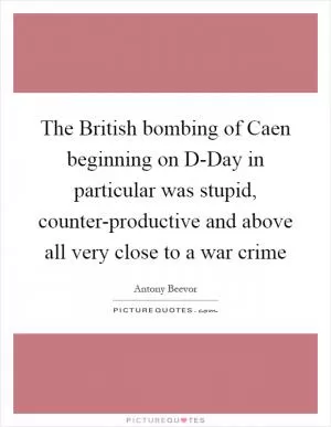 The British bombing of Caen beginning on D-Day in particular was stupid, counter-productive and above all very close to a war crime Picture Quote #1