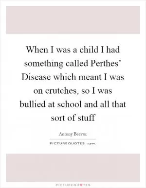 When I was a child I had something called Perthes’ Disease which meant I was on crutches, so I was bullied at school and all that sort of stuff Picture Quote #1