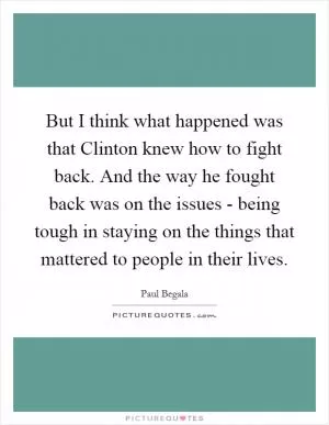But I think what happened was that Clinton knew how to fight back. And the way he fought back was on the issues - being tough in staying on the things that mattered to people in their lives Picture Quote #1