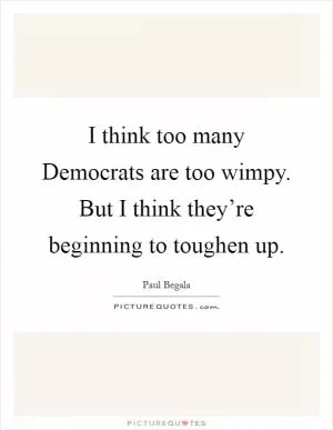 I think too many Democrats are too wimpy. But I think they’re beginning to toughen up Picture Quote #1