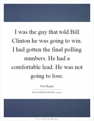 I was the guy that told Bill Clinton he was going to win. I had gotten the final polling numbers. He had a comfortable lead. He was not going to lose Picture Quote #1