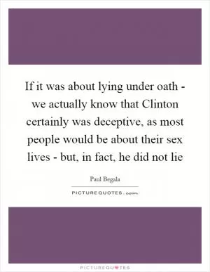 If it was about lying under oath - we actually know that Clinton certainly was deceptive, as most people would be about their sex lives - but, in fact, he did not lie Picture Quote #1