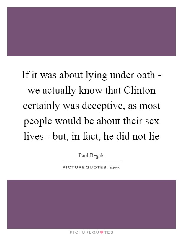 If it was about lying under oath - we actually know that Clinton certainly was deceptive, as most people would be about their sex lives - but, in fact, he did not lie Picture Quote #1