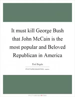 It must kill George Bush that John McCain is the most popular and Beloved Republican in America Picture Quote #1