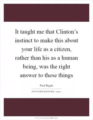 It taught me that Clinton’s instinct to make this about your life as a citizen, rather than his as a human being, was the right answer to these things Picture Quote #1