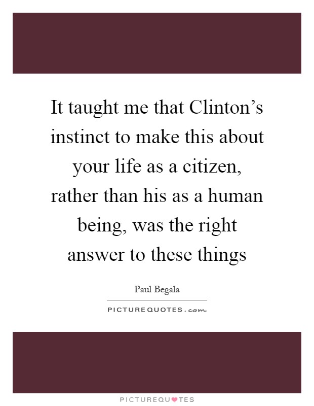 It taught me that Clinton's instinct to make this about your life as a citizen, rather than his as a human being, was the right answer to these things Picture Quote #1