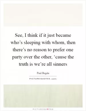 See, I think if it just became who’s sleeping with whom, then there’s no reason to prefer one party over the other, ‘cause the truth is we’re all sinners Picture Quote #1