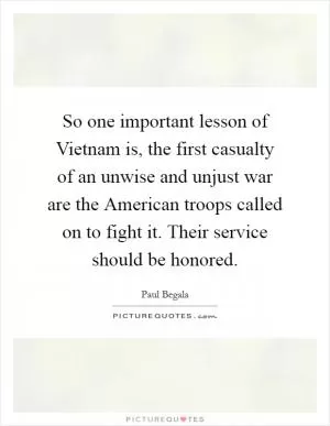 So one important lesson of Vietnam is, the first casualty of an unwise and unjust war are the American troops called on to fight it. Their service should be honored Picture Quote #1