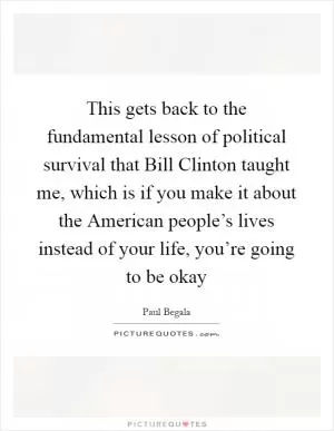 This gets back to the fundamental lesson of political survival that Bill Clinton taught me, which is if you make it about the American people’s lives instead of your life, you’re going to be okay Picture Quote #1