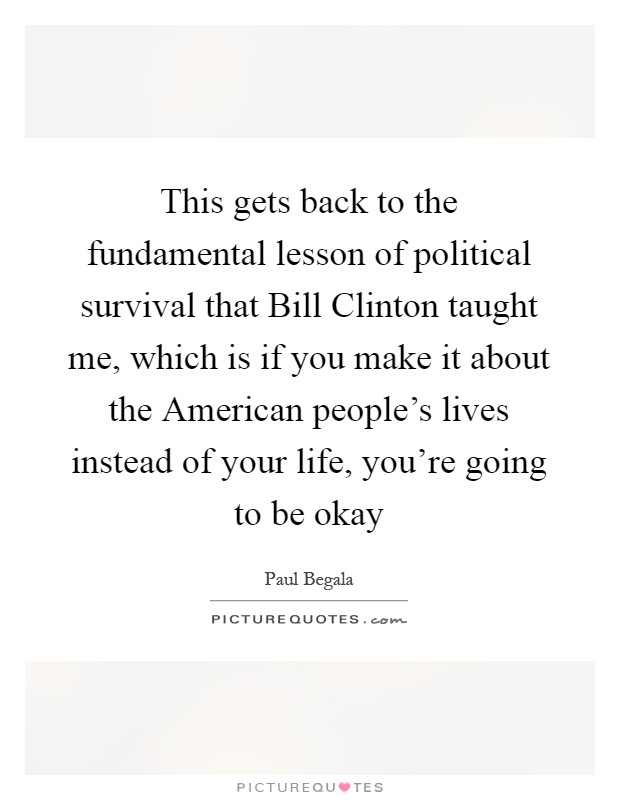 This gets back to the fundamental lesson of political survival that Bill Clinton taught me, which is if you make it about the American people's lives instead of your life, you're going to be okay Picture Quote #1
