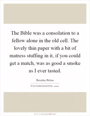 The Bible was a consolation to a fellow alone in the old cell. The lovely thin paper with a bit of matress stuffing in it, if you could get a match, was as good a smoke as I ever tasted Picture Quote #1