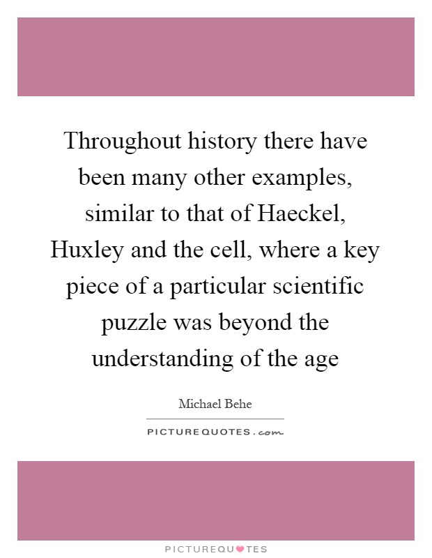 Throughout history there have been many other examples, similar to that of Haeckel, Huxley and the cell, where a key piece of a particular scientific puzzle was beyond the understanding of the age Picture Quote #1