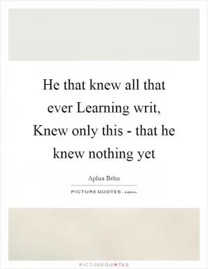 He that knew all that ever Learning writ, Knew only this - that he knew nothing yet Picture Quote #1
