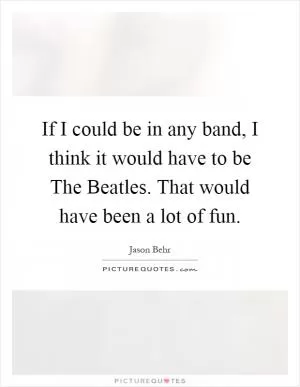If I could be in any band, I think it would have to be The Beatles. That would have been a lot of fun Picture Quote #1