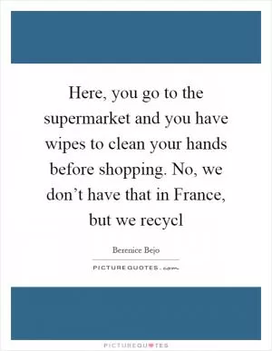 Here, you go to the supermarket and you have wipes to clean your hands before shopping. No, we don’t have that in France, but we recycl Picture Quote #1