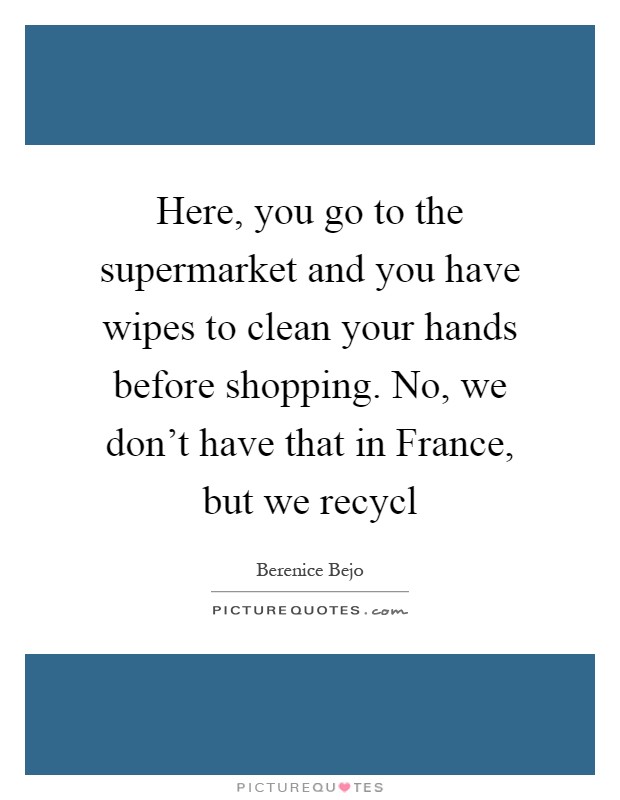 Here, you go to the supermarket and you have wipes to clean your hands before shopping. No, we don't have that in France, but we recycl Picture Quote #1