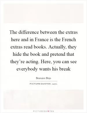 The difference between the extras here and in France is the French extras read books. Actually, they hide the book and pretend that they’re acting. Here, you can see everybody wants his break Picture Quote #1