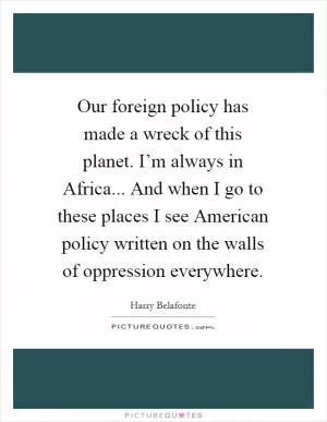 Our foreign policy has made a wreck of this planet. I’m always in Africa... And when I go to these places I see American policy written on the walls of oppression everywhere Picture Quote #1