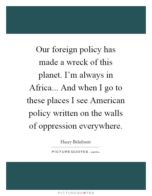 Our foreign policy has made a wreck of this planet. I'm always in Africa... And when I go to these places I see American policy written on the walls of oppression everywhere Picture Quote #1