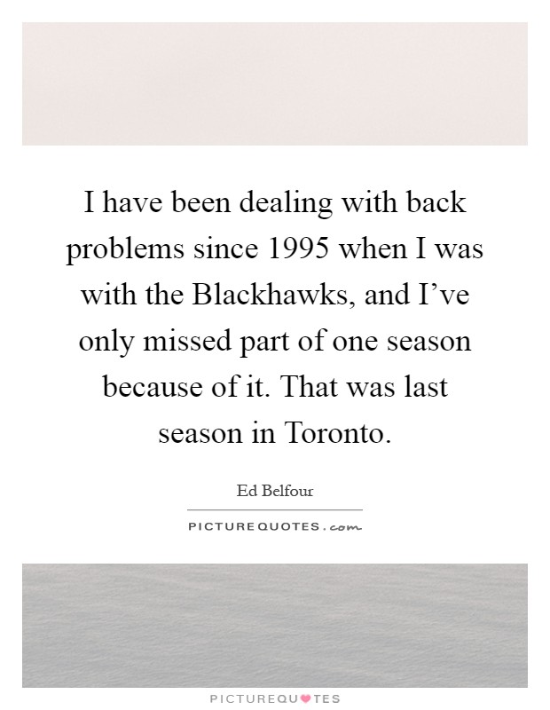 I have been dealing with back problems since 1995 when I was with the Blackhawks, and I've only missed part of one season because of it. That was last season in Toronto Picture Quote #1