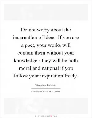 Do not worry about the incarnation of ideas. If you are a poet, your works will contain them without your knowledge - they will be both moral and national if you follow your inspiration freely Picture Quote #1