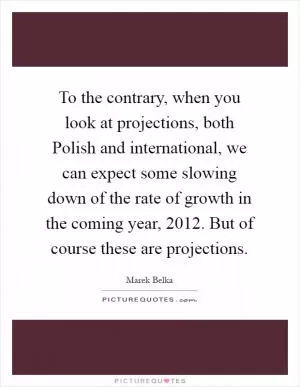 To the contrary, when you look at projections, both Polish and international, we can expect some slowing down of the rate of growth in the coming year, 2012. But of course these are projections Picture Quote #1
