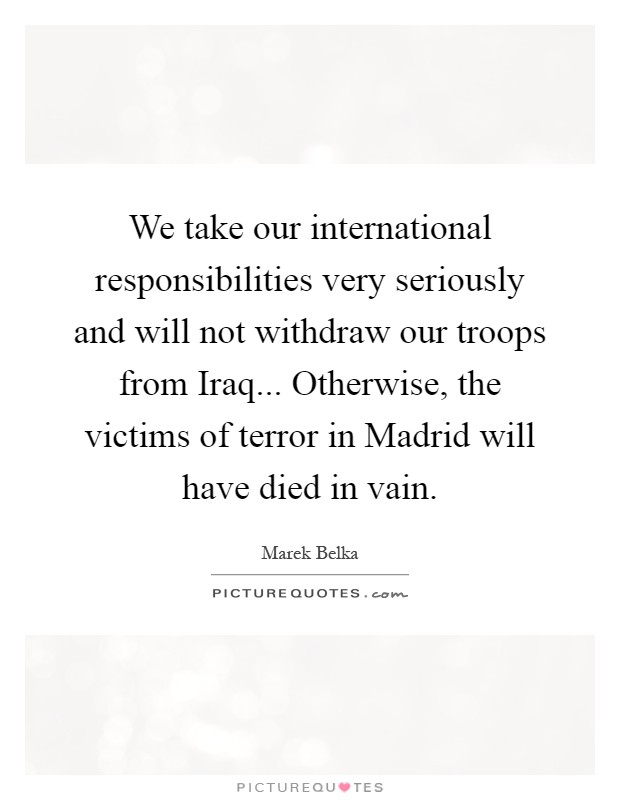 We take our international responsibilities very seriously and will not withdraw our troops from Iraq... Otherwise, the victims of terror in Madrid will have died in vain Picture Quote #1