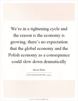 We’re in a tightening cycle and the reason is the economy is growing, there’s no expectation that the global economy and the Polish economy as a consequence could slow down dramatically Picture Quote #1