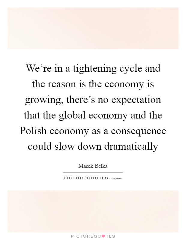 We're in a tightening cycle and the reason is the economy is growing, there's no expectation that the global economy and the Polish economy as a consequence could slow down dramatically Picture Quote #1