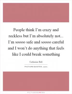 People think I’m crazy and reckless but I’m absolutely not... I’m soooo safe and soooo careful and I won’t do anything that feels like I could break something Picture Quote #1