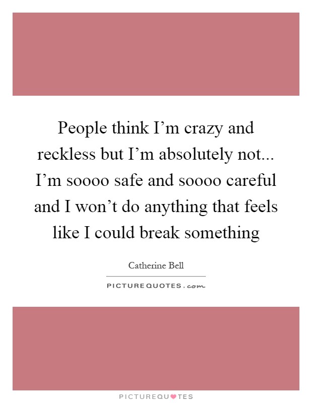 People think I'm crazy and reckless but I'm absolutely not... I'm soooo safe and soooo careful and I won't do anything that feels like I could break something Picture Quote #1