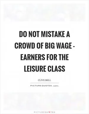 Do not mistake a crowd of big wage - earners for the leisure class Picture Quote #1