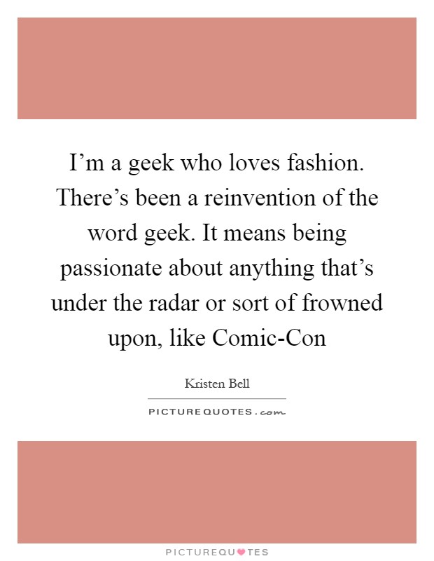 I'm a geek who loves fashion. There's been a reinvention of the word geek. It means being passionate about anything that's under the radar or sort of frowned upon, like Comic-Con Picture Quote #1
