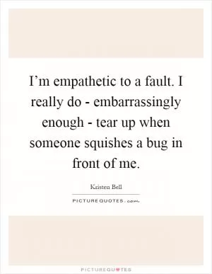 I’m empathetic to a fault. I really do - embarrassingly enough - tear up when someone squishes a bug in front of me Picture Quote #1