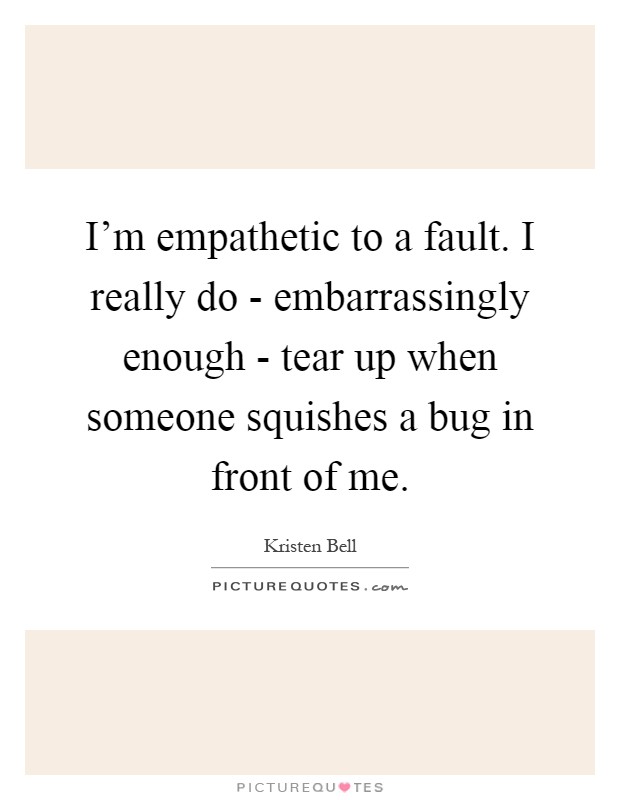 I'm empathetic to a fault. I really do - embarrassingly enough - tear up when someone squishes a bug in front of me Picture Quote #1