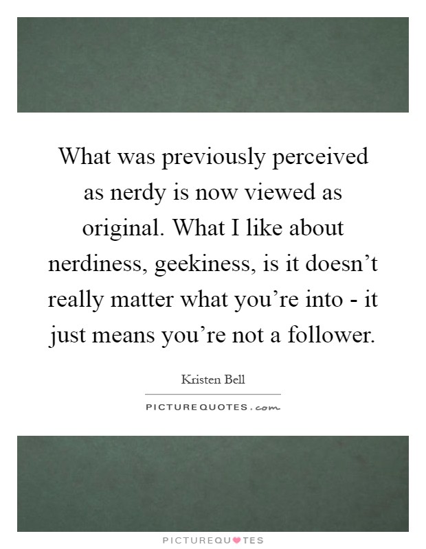 What was previously perceived as nerdy is now viewed as original. What I like about nerdiness, geekiness, is it doesn't really matter what you're into - it just means you're not a follower Picture Quote #1