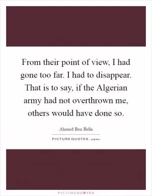 From their point of view, I had gone too far. I had to disappear. That is to say, if the Algerian army had not overthrown me, others would have done so Picture Quote #1