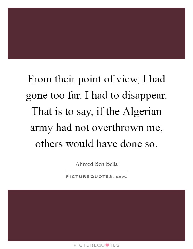 From their point of view, I had gone too far. I had to disappear. That is to say, if the Algerian army had not overthrown me, others would have done so Picture Quote #1