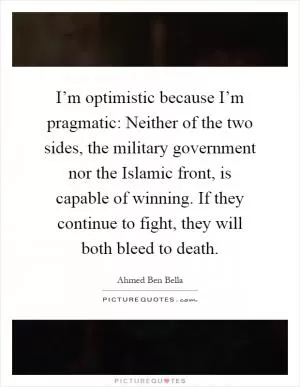 I’m optimistic because I’m pragmatic: Neither of the two sides, the military government nor the Islamic front, is capable of winning. If they continue to fight, they will both bleed to death Picture Quote #1