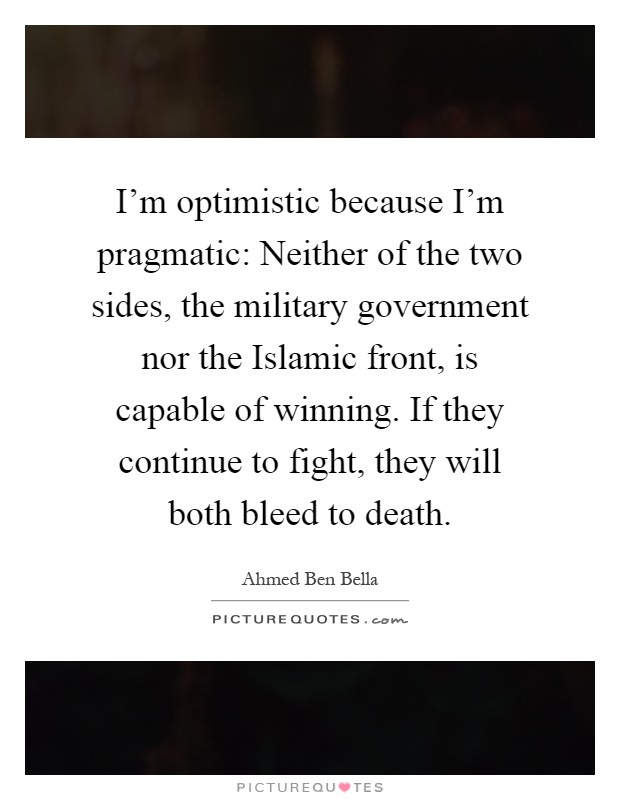 I'm optimistic because I'm pragmatic: Neither of the two sides, the military government nor the Islamic front, is capable of winning. If they continue to fight, they will both bleed to death Picture Quote #1
