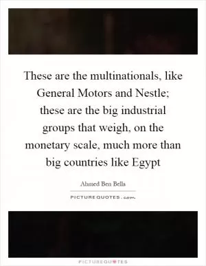 These are the multinationals, like General Motors and Nestle; these are the big industrial groups that weigh, on the monetary scale, much more than big countries like Egypt Picture Quote #1