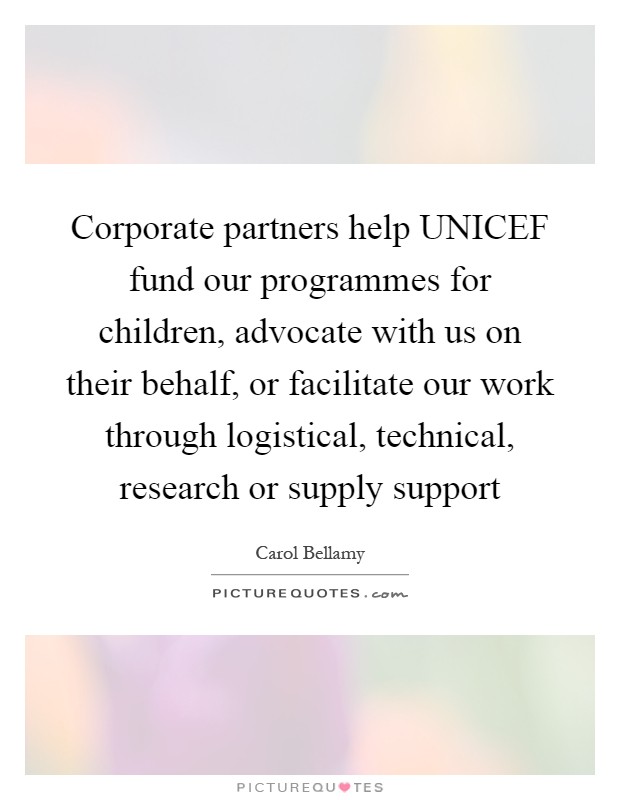 Corporate partners help UNICEF fund our programmes for children, advocate with us on their behalf, or facilitate our work through logistical, technical, research or supply support Picture Quote #1