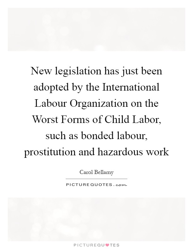 New legislation has just been adopted by the International Labour Organization on the Worst Forms of Child Labor, such as bonded labour, prostitution and hazardous work Picture Quote #1