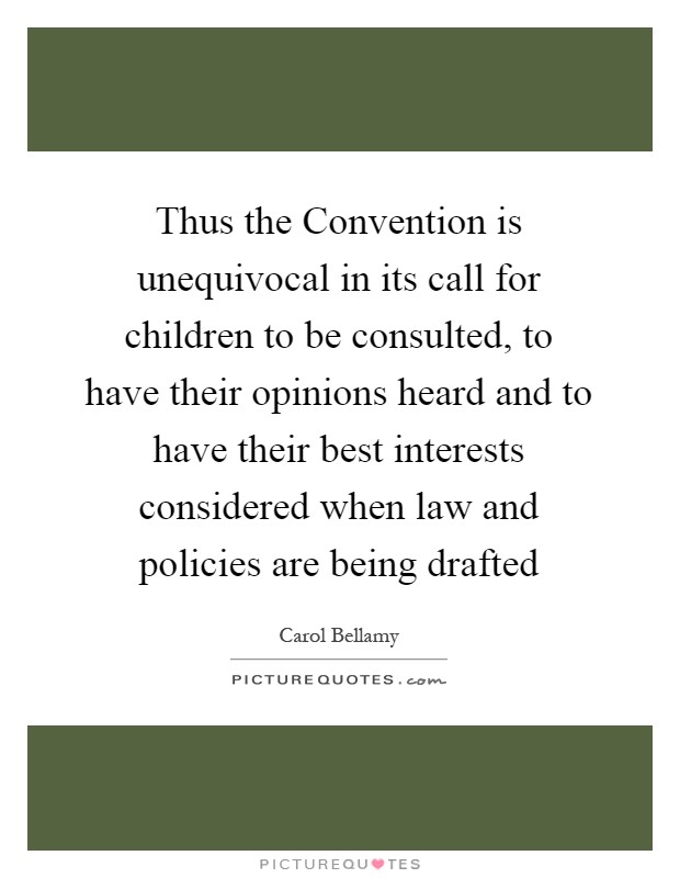 Thus the Convention is unequivocal in its call for children to be consulted, to have their opinions heard and to have their best interests considered when law and policies are being drafted Picture Quote #1