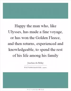 Happy the man who, like Ulysses, has made a fine voyage, or has won the Golden Fleece, and then returns, experienced and knowledgeable, to spend the rest of his life among his family Picture Quote #1