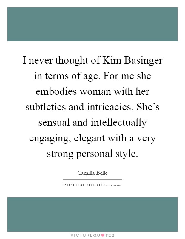 I never thought of Kim Basinger in terms of age. For me she embodies woman with her subtleties and intricacies. She's sensual and intellectually engaging, elegant with a very strong personal style Picture Quote #1