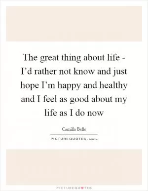 The great thing about life - I’d rather not know and just hope I’m happy and healthy and I feel as good about my life as I do now Picture Quote #1