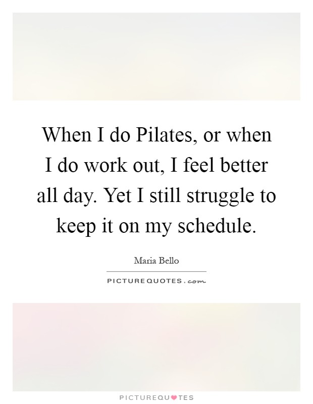 When I do Pilates, or when I do work out, I feel better all day. Yet I still struggle to keep it on my schedule Picture Quote #1