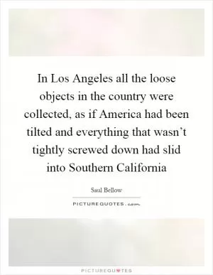In Los Angeles all the loose objects in the country were collected, as if America had been tilted and everything that wasn’t tightly screwed down had slid into Southern California Picture Quote #1