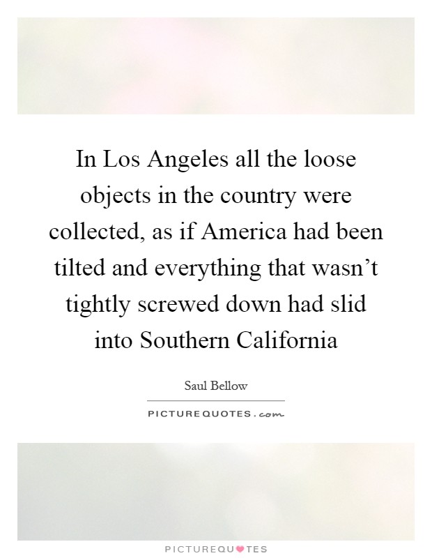 In Los Angeles all the loose objects in the country were collected, as if America had been tilted and everything that wasn't tightly screwed down had slid into Southern California Picture Quote #1